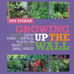 Growing Up the Wall: How to grow food in vertical places, on roofs and in small spaces - Sue Fisher