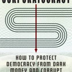 Corporatacy: How to Protect Demacy from Dark Money and Corrupt Politicians - Ciara Torres-Spelliscy