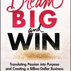 Dream Big and Win: Translating Passion into Purpose and Creating a Billion-Dollar ...