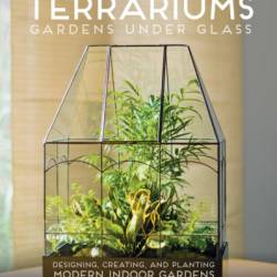 Terrariums: Gardens Under Glass: Designing, Creating, and Planting Modern Indoor Gardens - Maria Colletti