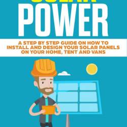 Solar Power: A Step by Step Guide on How to Install and Design Your Solar Panels o...