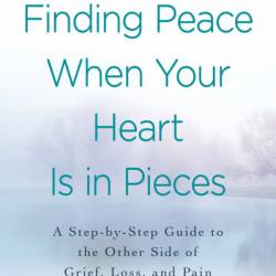 Finding Peace When Your Heart Is In Pieces: A Step-by-Step Guide to the Other Side of Grief