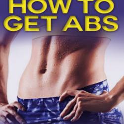 How To Get Abs: How to Get Abs Fast With An Extensive 6 Week Workout Plan - John Mayo