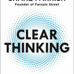 Clear Thinking: Turning Ordinary Moments into Extraordinary Results - Shane Parrish