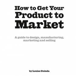 How to Get Your Product to Market: A Guide to Design, Manufacturing, Marketing and Selling - Louise Guinda