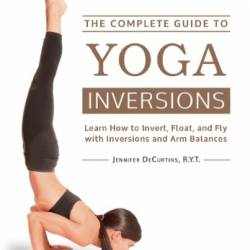 The Complete Guide to Yoga Inversions: Learn How to Invert, Float, and Fly with Inversions and Arm Balances - DeCurtins, Jennifer