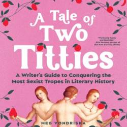 A Tale of Two Titties: A Writer's Guide to Conquering the Most Sexist Tropes in Literary History - Meg Vondriska