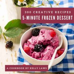 300 Creative 5-Minute Frozen Dessert Recipes: 5-Minute Frozen Dessert Cookbook - All The Best Recipes You Need are Here! - Kelly Laws