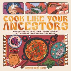 Cook Like Your Ancestors: An Illustrated Guide to Intuitive Cooking With Recipes From Around the World - Mariah-Rose Marie