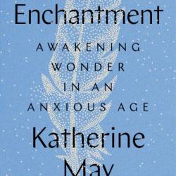 Enchantment: Awakening Wonder in an Anxious Age - Katherine May