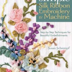 Simple Silk Ribbon Embroidery by Machine: Step-by-Step Techniques for Beautiful Embellishments - Susan Schrempf