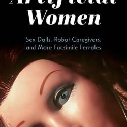 Artificial Women: Sex Dolls, Robot Caregivers, and More Facsimile Females - Julie Wosk