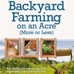 Backyard Farming on an Acre (More or Less): Eat Healthy, Save Money, and Live Sustainably in the Space You Have