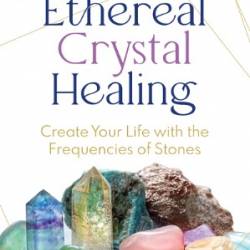 Ethereal Crystal Healing: Create Your Life with the Frequencies of Stones