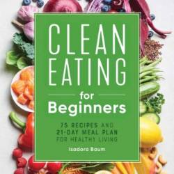 Clean Eating for Beginners: 75 Recipes and 21-Day Meal Plan for Healthy Living - Isadora Baum