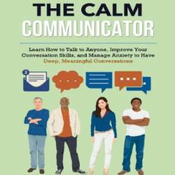 The Calm Communicator: Learn How to Talk to Anyone, Improve Your Conversation Skills, and Manage Anxiety