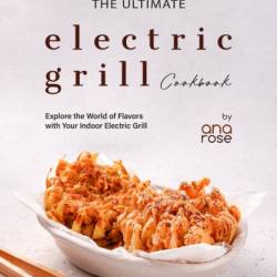 The Ultimate Electric Grill Cookbook: Explore the World of Flavors with Your Indoor Electric Grill - Ana Rose