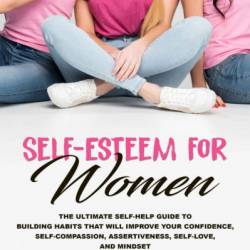 Self-Esteem for Women: The Ultimate Self-Help Guide to Build Habits that Will Improve Your Confidence, Self-Compassion, Assertiveness, Self-Love