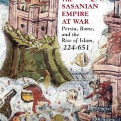 The Sasanian Empire at War: Persia, Rome, and the Rise of Islam, 224-651 - Michael J. Decker