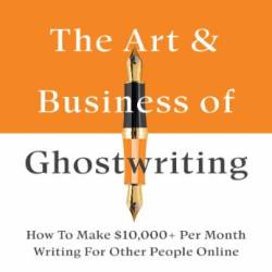 The Art & Business Of Ghostwriting: How To Make $10,000  Per Month Writing For Other People Online