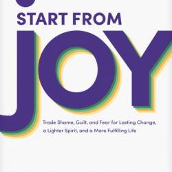 Start from Joy: Trade Shame, Guilt, and Fear for Lasting Change, a Lighter Spirit,...