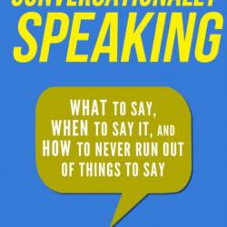 Conversationally Speaking: WHAT to Say, WHEN to Say It, and HOW to Never Run Out o...