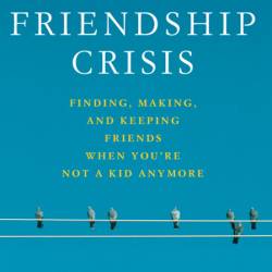 The Friendship Crisis: Finding, Making, and Keeping Friends When You're Not a Kid ...