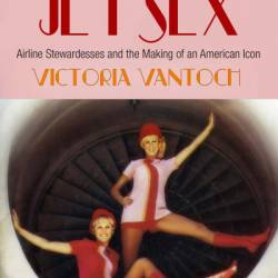 The Jet Sex: Airline Stewardesses and the Making of an American Icon - Victoria Vantoch