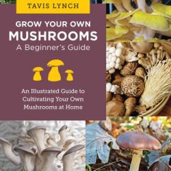 Grow Your Own Mushrooms: A Beginner's Guide: An Illustrated Guide to Cultivating Your Own Mushrooms at Home - Tavis Lynch