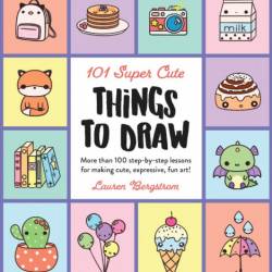 101 Super Cute Things to Draw: More than 100 step-by-step lessons for making cute,...