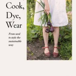 Grow, Cook, Dye, Wear: From Seed To Style The Sustainable Way - Bella Gonshorovitz