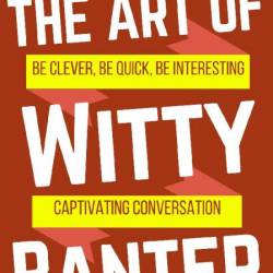 The Art of Witty Banter: Be Clever, Be Quick, Be Interesting - Create Captivatin -...