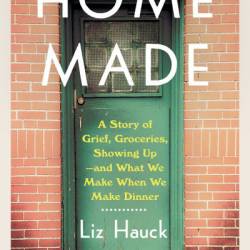 Home Made: A Story of Grief, Groceries, Showing Up--and What We Make When We Make Dinner - Liz Hauck