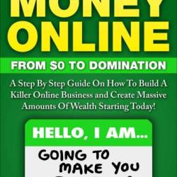 Make Money Online: From Zero To Domination. A Step By Step Guide On How To Build A Killer Online Business and Create Massive Amounts Of Wealth Starting Today! - Kevin Gise