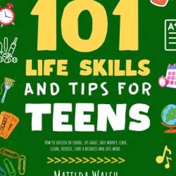 101 Life Skills and Tips for Teens - How to succeed in school, boost Your self-confidence