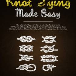 Knot Tying Made Easy: The Ultimate Guide on How to Identify, Tie and Untie All Manner of Everyday Knots in Different Styles