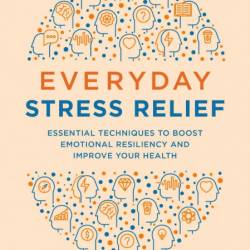 Everyday Stress Relief: Essential Techniques to Boost Emotional Resiliency and Imp...