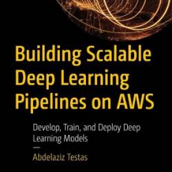 Building Scalable Deep Learning Pipelines on AWS: Develop, Train, and Deploy Deep Learning Models - Abdelaziz Testas