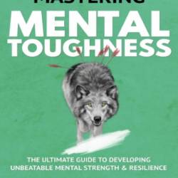 Mastering Mental Toughness: The Ultimate Guide to Developing Unbeatable Mental Strength & Resilience