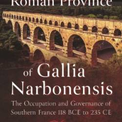 The Roman Province of Gallia Narbonensis: The Occupation and Governance of Southern France, 118 BCE to 235 CE - Philip Kay-Bujak