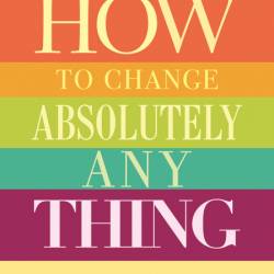 How to Change Absolutely Anything: Practical Techniques to Make Real and Lasting C...