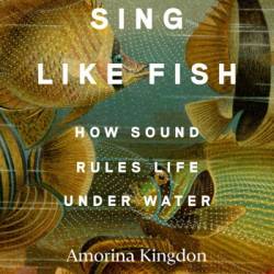 Sing Like Fish: How Sound Rules Life Under Water - Amorina Kingdon