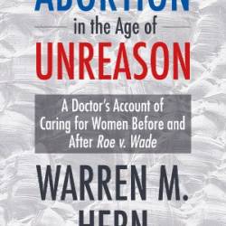 Abortion in the Age of Unreason: A Doctor's Account of Caring for Women Before and After Roe v. Wade - Warren M. Hern