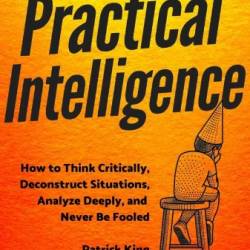 Practical Intelligence: How to Think Critically, Deconstruct Situations, Analyze Deeply, and Never Be Fooled - King