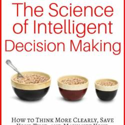 The Science of Intelligent Decision Making: How to Think More Clearly, Save Your T...