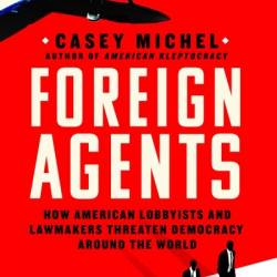 Foreign Agents: How American Lobbyists and Lawmakers Threaten Demacy Around the World - Casey Michel