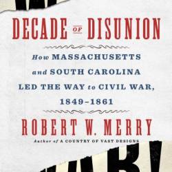 Decade of Disunion: How Massachusetts and South Carolina Led the Way to Civil War, 1849-1861 - Robert W. Merry