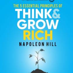 The 5 Essential Principles of Think and Grow Rich: The Practical Steps to Transforming Your Desires into Riches - Napoleon Hill