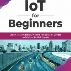 IoT for Beginners: Explore IoT Architecture, Working Principles, IoT Devices, and Various Real IoT Projects