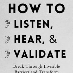 How to Listen, Hear, and Validate: Break Through Invisible Barriers and Transform Your Relationships